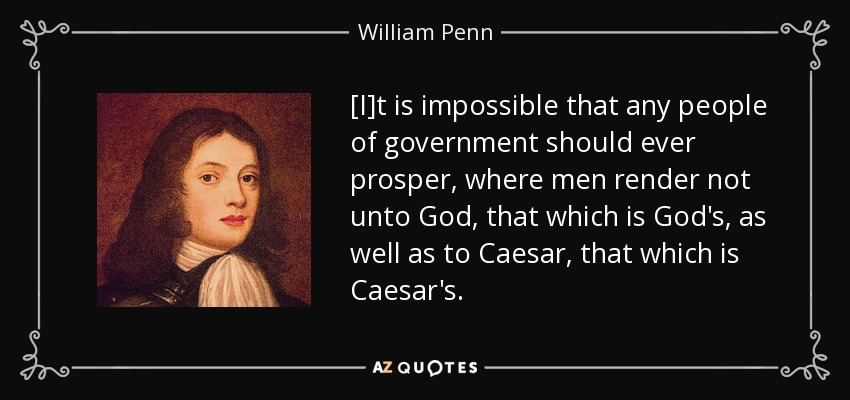 [I]t is impossible that any people of government should ever prosper, where men render not unto God, that which is God's, as well as to Caesar, that which is Caesar's. - William Penn