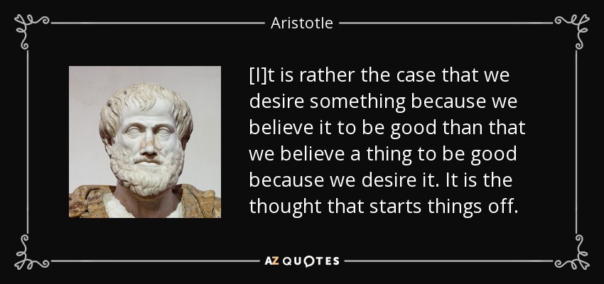 [I]t is rather the case that we desire something because we believe it to be good than that we believe a thing to be good because we desire it. It is the thought that starts things off. - Aristotle