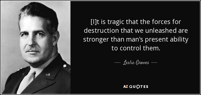 [I]t is tragic that the forces for destruction that we unleashed are stronger than man's present ability to control them. - Leslie Groves