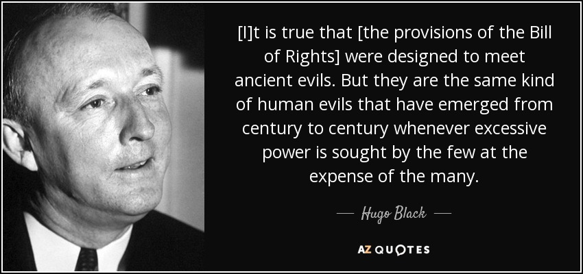 [I]t is true that [the provisions of the Bill of Rights] were designed to meet ancient evils. But they are the same kind of human evils that have emerged from century to century whenever excessive power is sought by the few at the expense of the many. - Hugo Black
