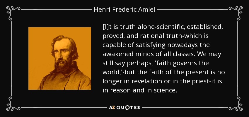 [I]t is truth alone-scientific, established, proved, and rational truth-which is capable of satisfying nowadays the awakened minds of all classes. We may still say perhaps, 'faith governs the world,'-but the faith of the present is no longer in revelation or in the priest-it is in reason and in science. - Henri Frederic Amiel