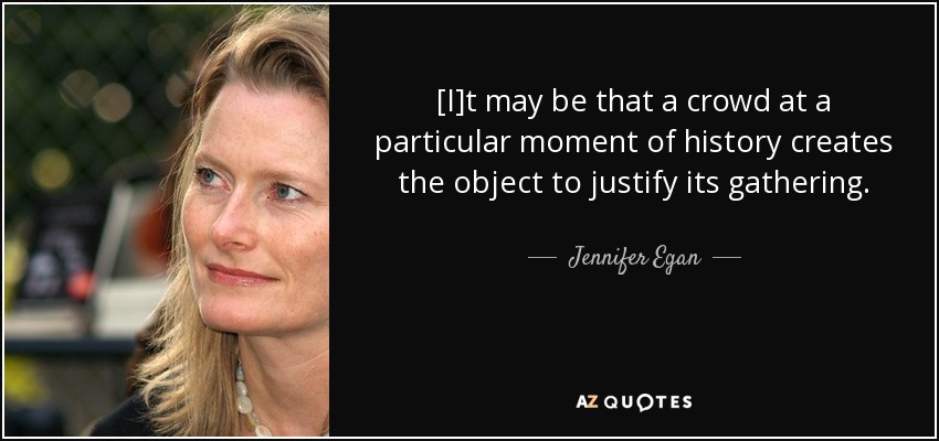 [I]t may be that a crowd at a particular moment of history creates the object to justify its gathering. - Jennifer Egan