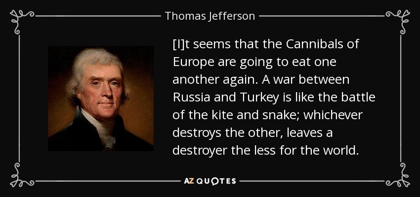 [I]t seems that the Cannibals of Europe are going to eat one another again. A war between Russia and Turkey is like the battle of the kite and snake; whichever destroys the other, leaves a destroyer the less for the world. - Thomas Jefferson