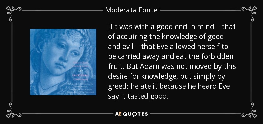 [I]t was with a good end in mind – that of acquiring the knowledge of good and evil – that Eve allowed herself to be carried away and eat the forbidden fruit. But Adam was not moved by this desire for knowledge, but simply by greed: he ate it because he heard Eve say it tasted good. - Moderata Fonte
