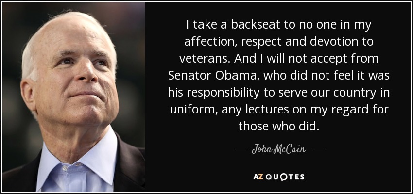 I take a backseat to no one in my affection, respect and devotion to veterans. And I will not accept from Senator Obama, who did not feel it was his responsibility to serve our country in uniform, any lectures on my regard for those who did. - John McCain