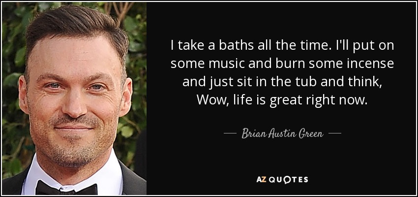 I take a baths all the time. I'll put on some music and burn some incense and just sit in the tub and think, Wow, life is great right now. - Brian Austin Green