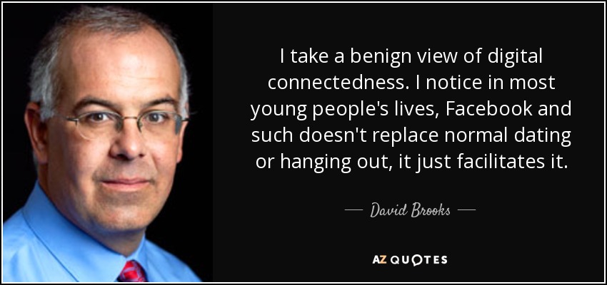 I take a benign view of digital connectedness. I notice in most young people's lives, Facebook and such doesn't replace normal dating or hanging out, it just facilitates it. - David Brooks