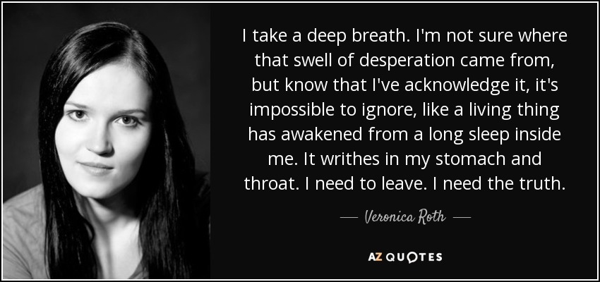 I take a deep breath. I'm not sure where that swell of desperation came from, but know that I've acknowledge it, it's impossible to ignore, like a living thing has awakened from a long sleep inside me. It writhes in my stomach and throat. I need to leave. I need the truth. - Veronica Roth