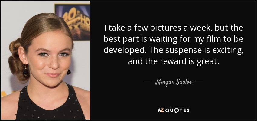 I take a few pictures a week, but the best part is waiting for my film to be developed. The suspense is exciting, and the reward is great. - Morgan Saylor