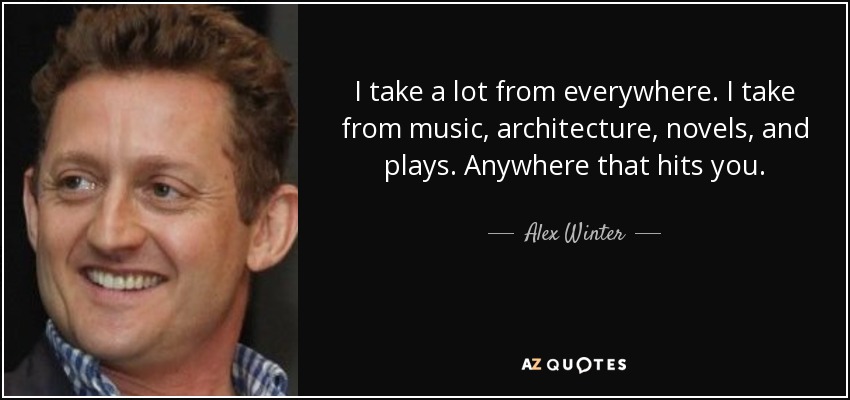 I take a lot from everywhere. I take from music, architecture, novels, and plays. Anywhere that hits you. - Alex Winter