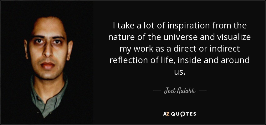I take a lot of inspiration from the nature of the universe and visualize my work as a direct or indirect reflection of life, inside and around us. - Jeet Aulakh