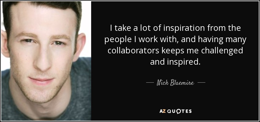 I take a lot of inspiration from the people I work with, and having many collaborators keeps me challenged and inspired. - Nick Blaemire