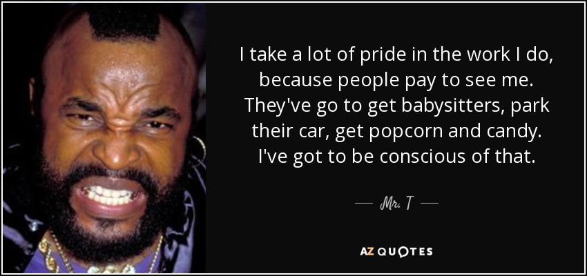 I take a lot of pride in the work I do, because people pay to see me. They've go to get babysitters, park their car, get popcorn and candy. I've got to be conscious of that. - Mr. T