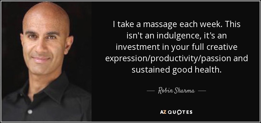 I take a massage each week. This isn't an indulgence, it's an investment in your full creative expression/productivity/passion and sustained good health. - Robin Sharma