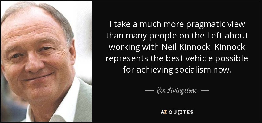 I take a much more pragmatic view than many people on the Left about working with Neil Kinnock. Kinnock represents the best vehicle possible for achieving socialism now. - Ken Livingstone