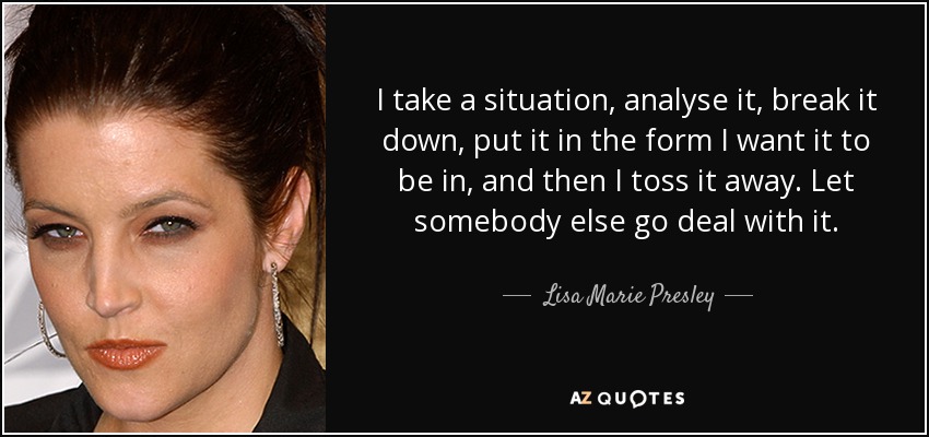 I take a situation, analyse it, break it down, put it in the form I want it to be in, and then I toss it away. Let somebody else go deal with it. - Lisa Marie Presley