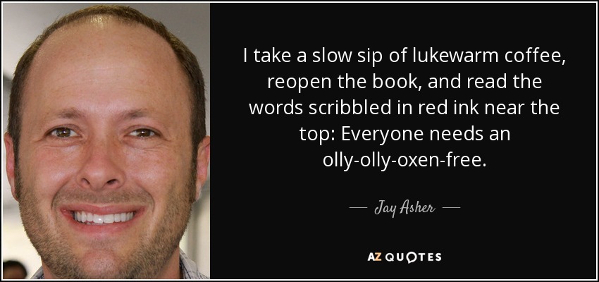 I take a slow sip of lukewarm coffee, reopen the book, and read the words scribbled in red ink near the top: Everyone needs an olly-olly-oxen-free. - Jay Asher