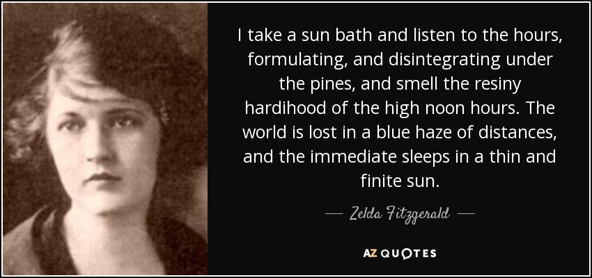 I take a sun bath and listen to the hours, formulating, and disintegrating under the pines, and smell the resiny hardihood of the high noon hours. The world is lost in a blue haze of distances, and the immediate sleeps in a thin and finite sun. - Zelda Fitzgerald