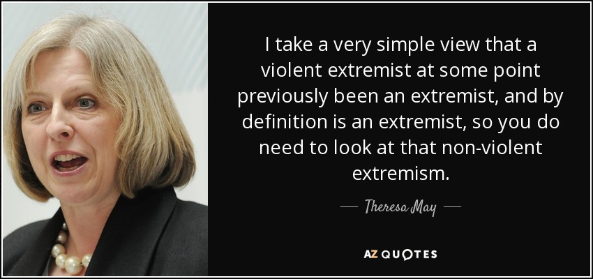 I take a very simple view that a violent extremist at some point previously been an extremist, and by definition is an extremist, so you do need to look at that non-violent extremism. - Theresa May