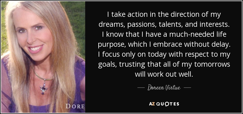 I take action in the direction of my dreams, passions, talents, and interests. I know that I have a much-needed life purpose, which I embrace without delay. I focus only on today with respect to my goals, trusting that all of my tomorrows will work out well. - Doreen Virtue