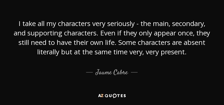 I take all my characters very seriously - the main, secondary, and supporting characters. Even if they only appear once, they still need to have their own life. Some characters are absent literally but at the same time very, very present. - Jaume Cabre