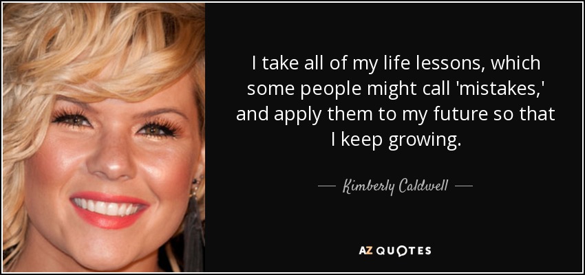 I take all of my life lessons, which some people might call 'mistakes,' and apply them to my future so that I keep growing. - Kimberly Caldwell