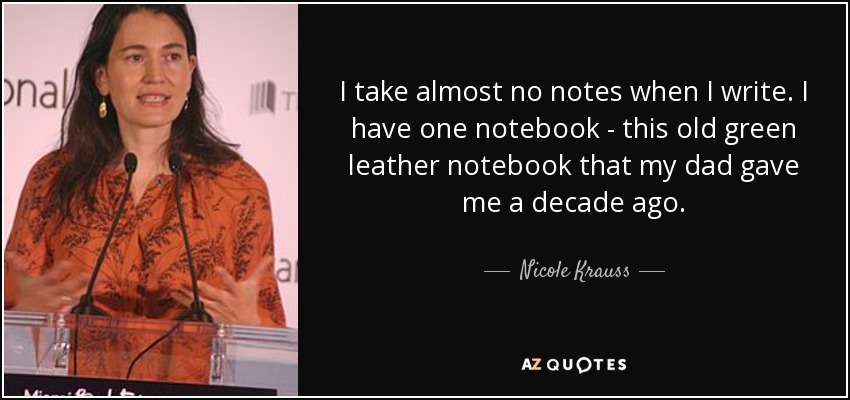 I take almost no notes when I write. I have one notebook - this old green leather notebook that my dad gave me a decade ago. - Nicole Krauss