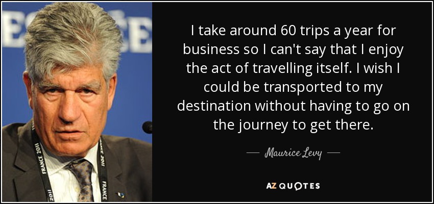 I take around 60 trips a year for business so I can't say that I enjoy the act of travelling itself. I wish I could be transported to my destination without having to go on the journey to get there. - Maurice Levy