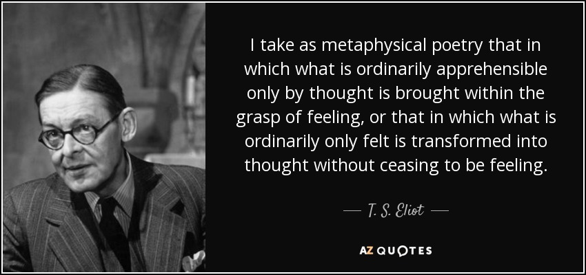 I take as metaphysical poetry that in which what is ordinarily apprehensible only by thought is brought within the grasp of feeling, or that in which what is ordinarily only felt is transformed into thought without ceasing to be feeling. - T. S. Eliot