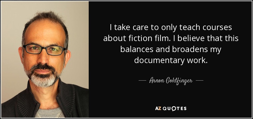 I take care to only teach courses about fiction film. I believe that this balances and broadens my documentary work. - Arnon Goldfinger