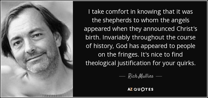 I take comfort in knowing that it was the shepherds to whom the angels appeared when they announced Christ's birth. Invariably throughout the course of history, God has appeared to people on the fringes. It's nice to find theological justification for your quirks. - Rich Mullins