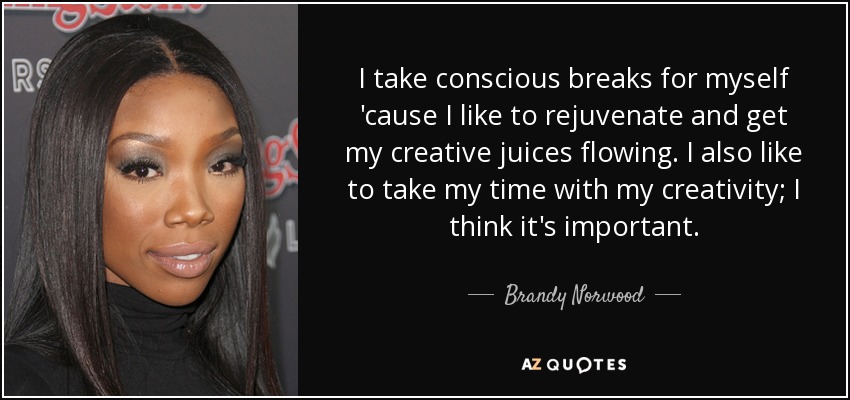 I take conscious breaks for myself 'cause I like to rejuvenate and get my creative juices flowing. I also like to take my time with my creativity; I think it's important. - Brandy Norwood