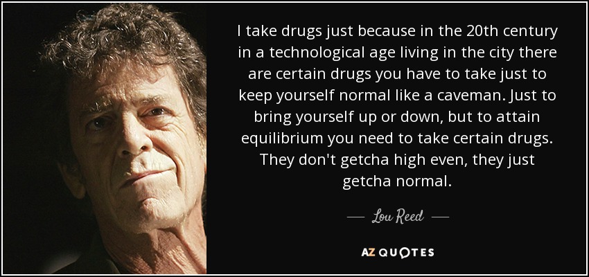 I take drugs just because in the 20th century in a technological age living in the city there are certain drugs you have to take just to keep yourself normal like a caveman. Just to bring yourself up or down, but to attain equilibrium you need to take certain drugs. They don't getcha high even, they just getcha normal. - Lou Reed