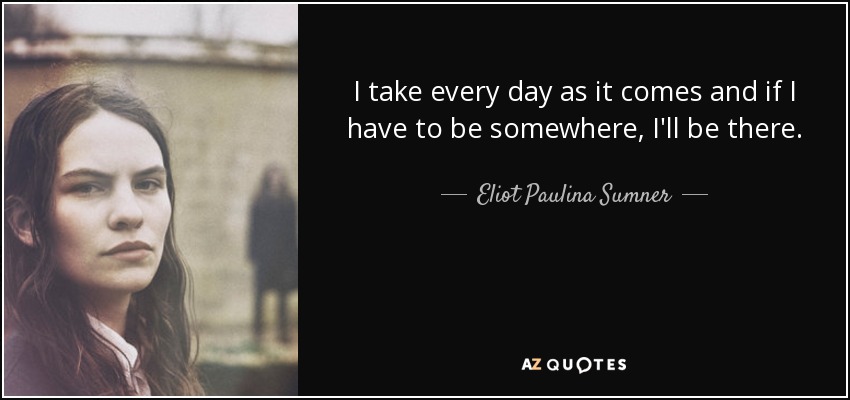 I take every day as it comes and if I have to be somewhere, I'll be there. - Eliot Paulina Sumner