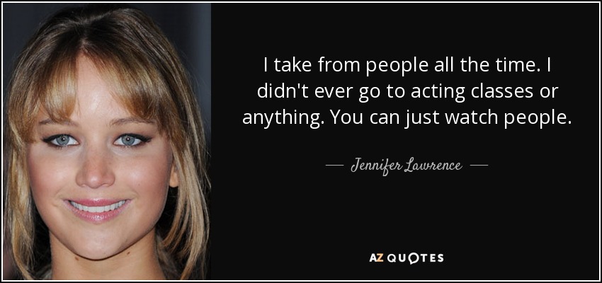 I take from people all the time. I didn't ever go to acting classes or anything. You can just watch people. - Jennifer Lawrence