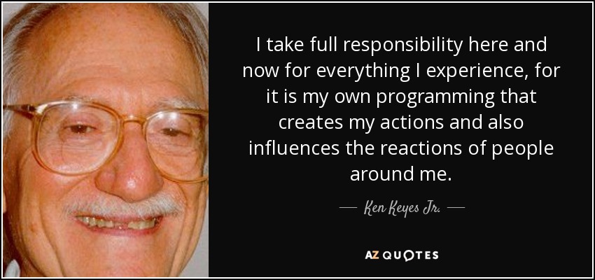 I Take Full Responsibility Here And Now For Everything I Experience, For It Is My Own Programming That Creates My Actions And Also Influences The Reactions Of People Around Me. - Ken Keyes Jr.