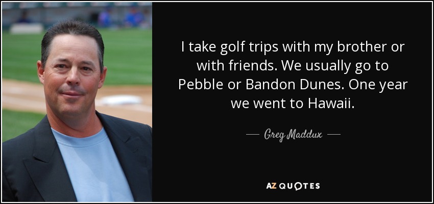 I take golf trips with my brother or with friends. We usually go to Pebble or Bandon Dunes. One year we went to Hawaii. - Greg Maddux