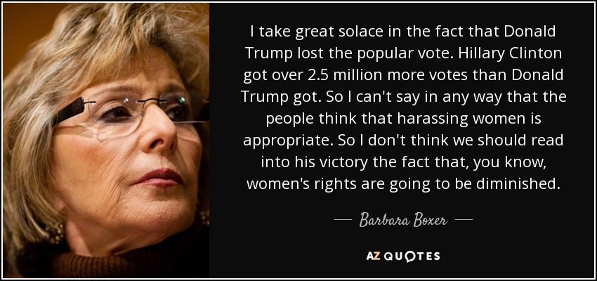 I take great solace in the fact that Donald Trump lost the popular vote. Hillary Clinton got over 2.5 million more votes than Donald Trump got. So I can't say in any way that the people think that harassing women is appropriate. So I don't think we should read into his victory the fact that, you know, women's rights are going to be diminished. - Barbara Boxer