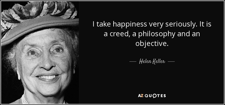 I take happiness very seriously. It is a creed, a philosophy and an objective. - Helen Keller