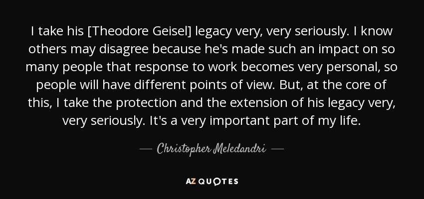 I take his [Theodore Geisel] legacy very, very seriously. I know others may disagree because he's made such an impact on so many people that response to work becomes very personal, so people will have different points of view. But, at the core of this, I take the protection and the extension of his legacy very, very seriously. It's a very important part of my life. - Christopher Meledandri