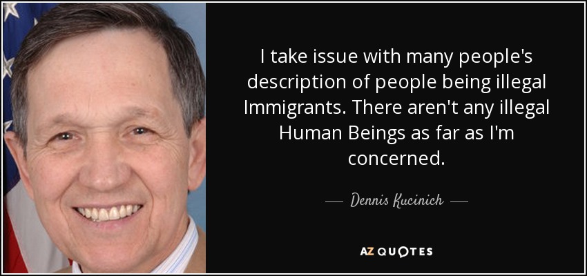 I take issue with many people's description of people being illegal Immigrants. There aren't any illegal Human Beings as far as I'm concerned. - Dennis Kucinich