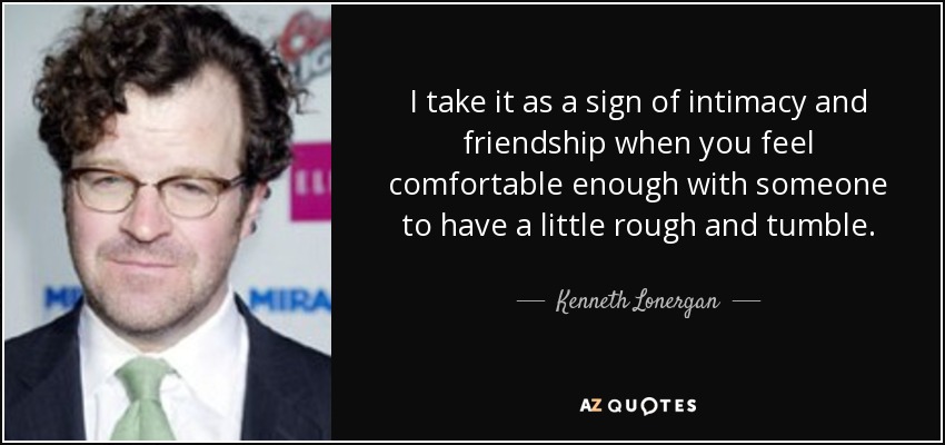 I take it as a sign of intimacy and friendship when you feel comfortable enough with someone to have a little rough and tumble. - Kenneth Lonergan