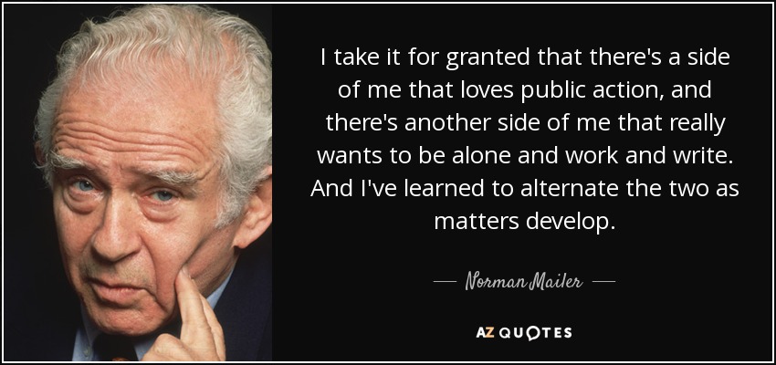 I take it for granted that there's a side of me that loves public action, and there's another side of me that really wants to be alone and work and write. And I've learned to alternate the two as matters develop. - Norman Mailer