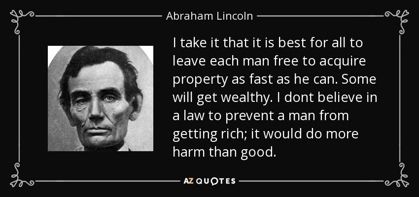 I take it that it is best for all to leave each man free to acquire property as fast as he can. Some will get wealthy. I dont believe in a law to prevent a man from getting rich; it would do more harm than good. - Abraham Lincoln