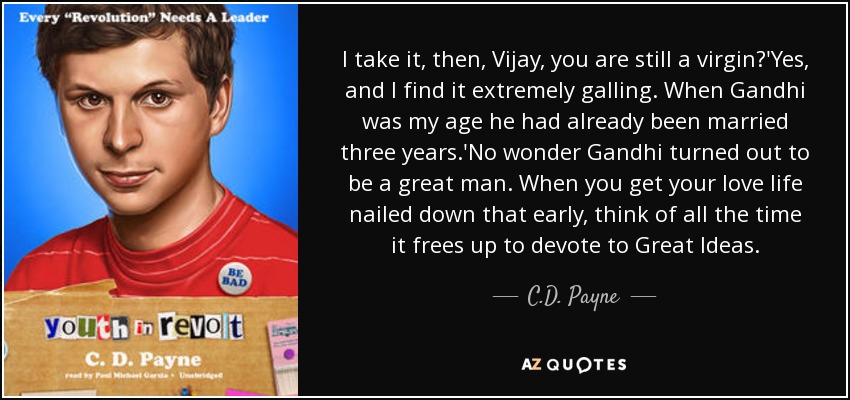 I take it, then, Vijay, you are still a virgin?'Yes, and I find it extremely galling. When Gandhi was my age he had already been married three years.'No wonder Gandhi turned out to be a great man. When you get your love life nailed down that early, think of all the time it frees up to devote to Great Ideas. - C.D. Payne