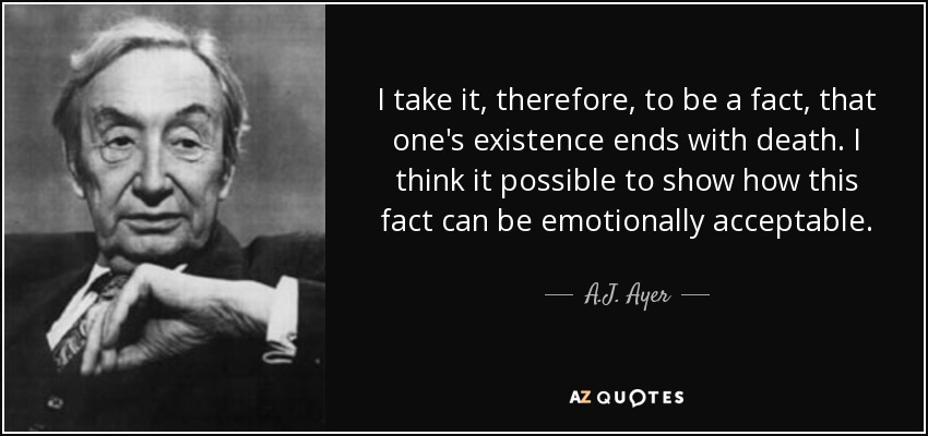 I take it, therefore, to be a fact, that one's existence ends with death. I think it possible to show how this fact can be emotionally acceptable. - A.J. Ayer