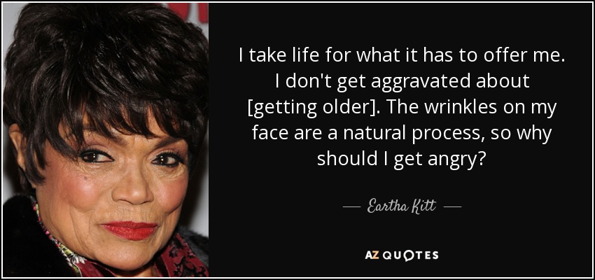 I take life for what it has to offer me. I don't get aggravated about [getting older]. The wrinkles on my face are a natural process, so why should I get angry? - Eartha Kitt