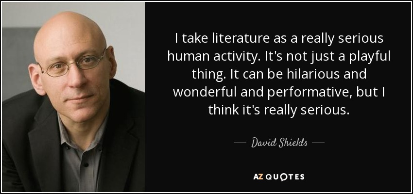 I take literature as a really serious human activity. It's not just a playful thing. It can be hilarious and wonderful and performative, but I think it's really serious. - David Shields