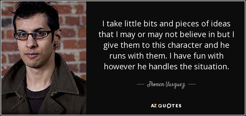 I take little bits and pieces of ideas that I may or may not believe in but I give them to this character and he runs with them. I have fun with however he handles the situation. - Jhonen Vasquez