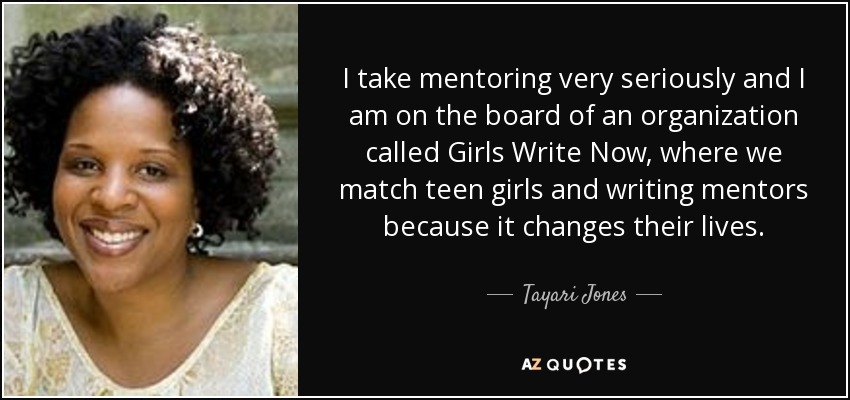 I take mentoring very seriously and I am on the board of an organization called Girls Write Now, where we match teen girls and writing mentors because it changes their lives. - Tayari Jones